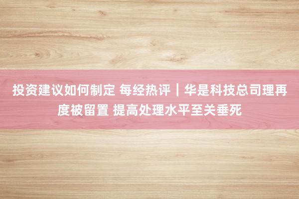 投资建议如何制定 每经热评︱华是科技总司理再度被留置 提高处理水平至关垂死