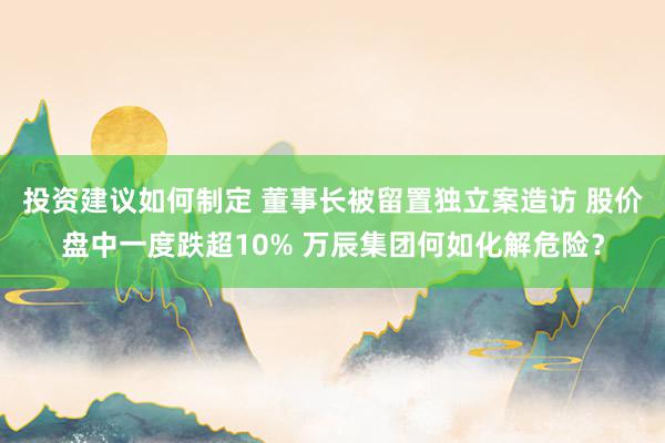 投资建议如何制定 董事长被留置独立案造访 股价盘中一度跌超10% 万辰集团何如化解危险？