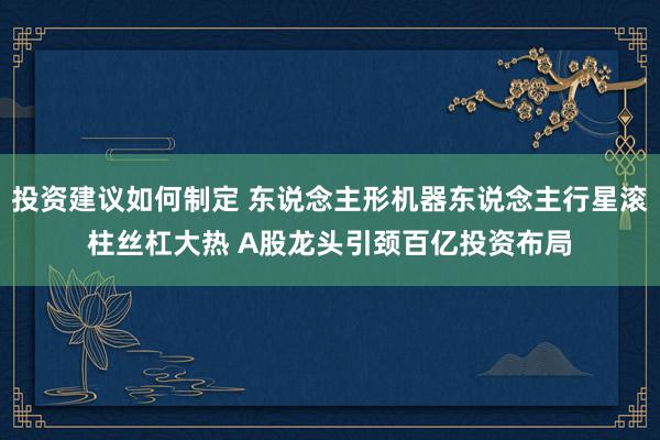 投资建议如何制定 东说念主形机器东说念主行星滚柱丝杠大热 A股龙头引颈百亿投资布局