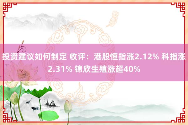 投资建议如何制定 收评：港股恒指涨2.12% 科指涨2.31% 锦欣生殖涨超40%