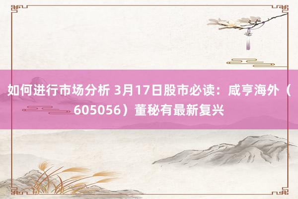 如何进行市场分析 3月17日股市必读：咸亨海外（605056）董秘有最新复兴