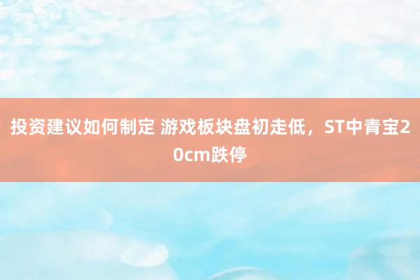 投资建议如何制定 游戏板块盘初走低，ST中青宝20cm跌停