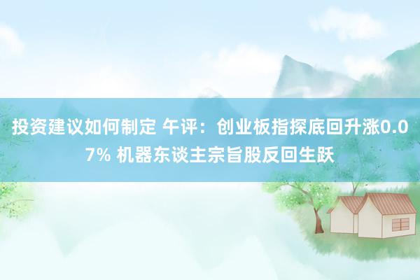 投资建议如何制定 午评：创业板指探底回升涨0.07% 机器东谈主宗旨股反回生跃