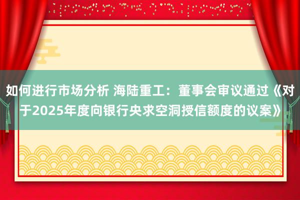 如何进行市场分析 海陆重工：董事会审议通过《对于2025年度向银行央求空洞授信额度的议案》