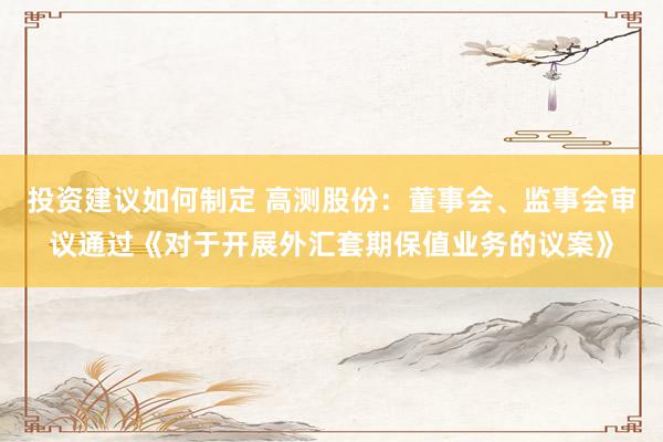 投资建议如何制定 高测股份：董事会、监事会审议通过《对于开展外汇套期保值业务的议案》